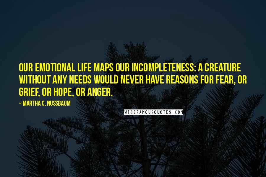 Martha C. Nussbaum Quotes: Our emotional life maps our incompleteness: A creature without any needs would never have reasons for fear, or grief, or hope, or anger.