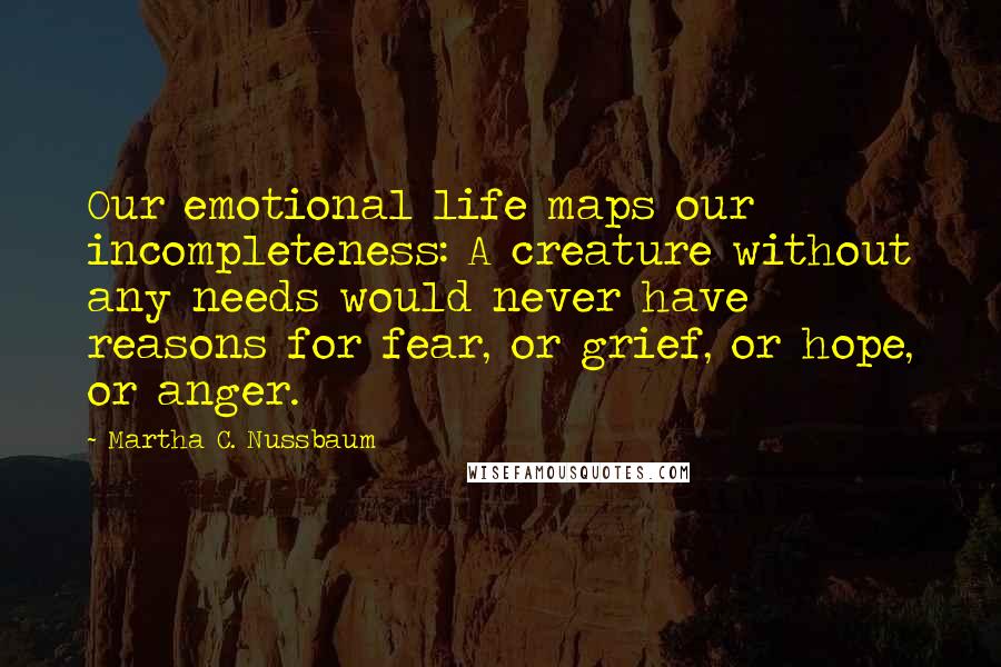 Martha C. Nussbaum Quotes: Our emotional life maps our incompleteness: A creature without any needs would never have reasons for fear, or grief, or hope, or anger.