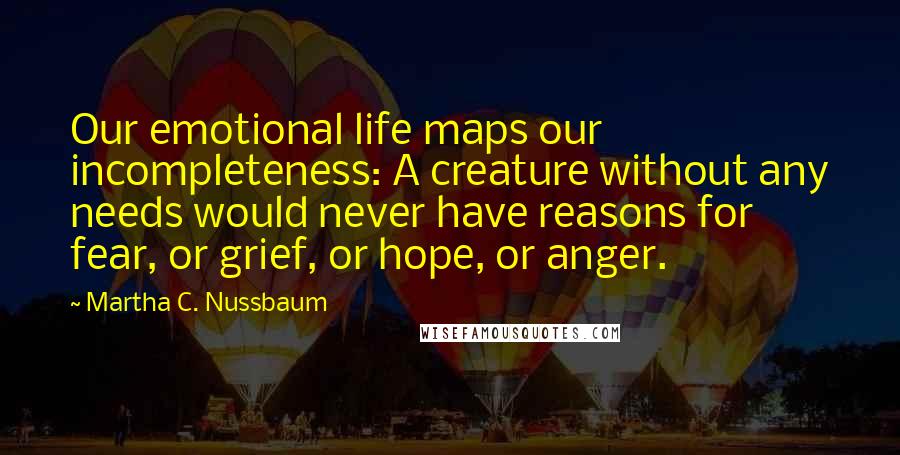 Martha C. Nussbaum Quotes: Our emotional life maps our incompleteness: A creature without any needs would never have reasons for fear, or grief, or hope, or anger.