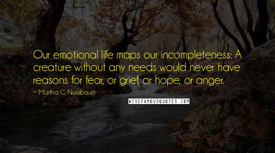 Martha C. Nussbaum Quotes: Our emotional life maps our incompleteness: A creature without any needs would never have reasons for fear, or grief, or hope, or anger.