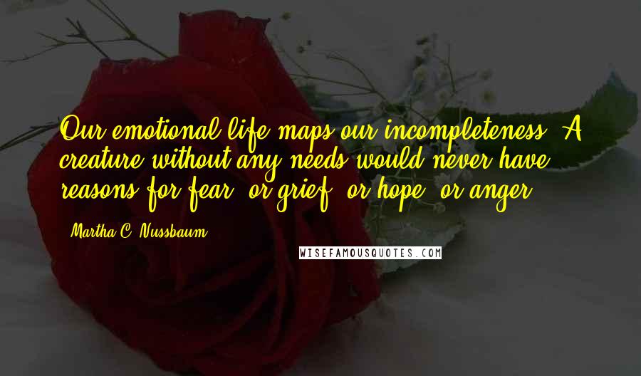 Martha C. Nussbaum Quotes: Our emotional life maps our incompleteness: A creature without any needs would never have reasons for fear, or grief, or hope, or anger.