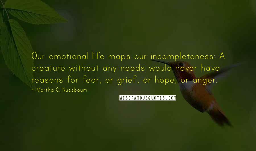 Martha C. Nussbaum Quotes: Our emotional life maps our incompleteness: A creature without any needs would never have reasons for fear, or grief, or hope, or anger.