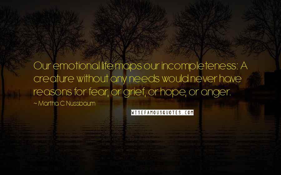 Martha C. Nussbaum Quotes: Our emotional life maps our incompleteness: A creature without any needs would never have reasons for fear, or grief, or hope, or anger.