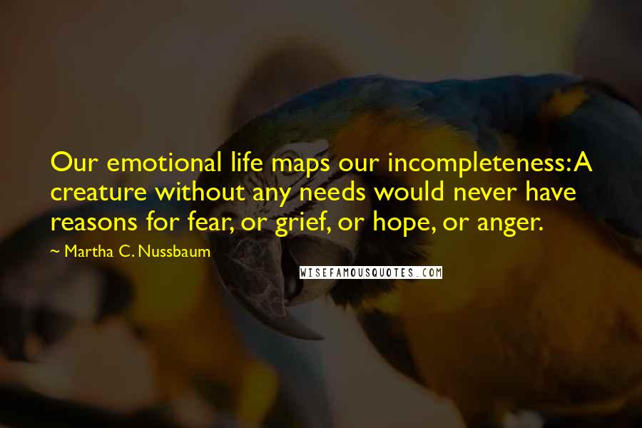 Martha C. Nussbaum Quotes: Our emotional life maps our incompleteness: A creature without any needs would never have reasons for fear, or grief, or hope, or anger.