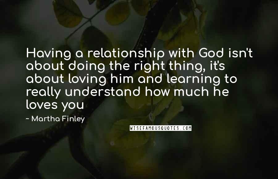 Martha Finley Quotes: Having a relationship with God isn't about doing the right thing, it's about loving him and learning to really understand how much he loves you