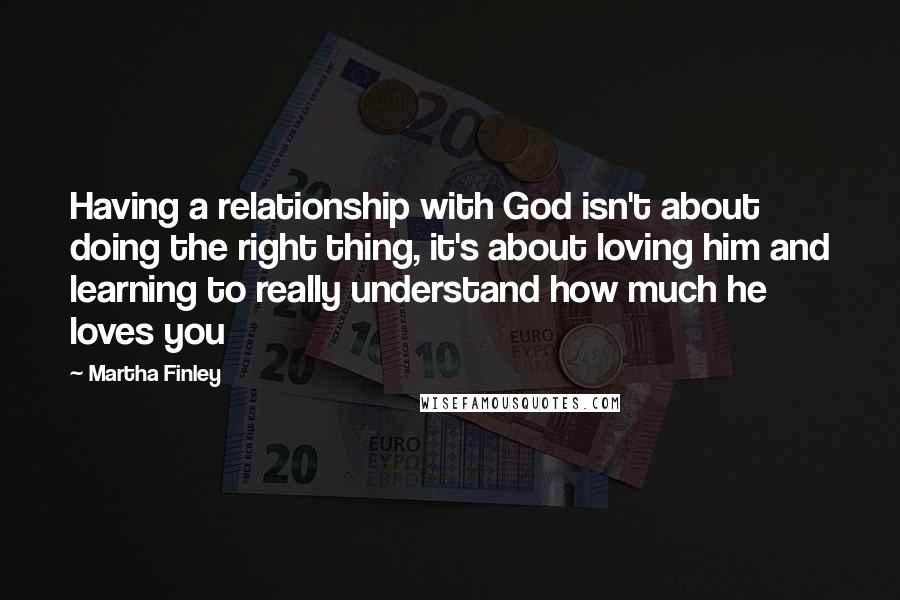 Martha Finley Quotes: Having a relationship with God isn't about doing the right thing, it's about loving him and learning to really understand how much he loves you