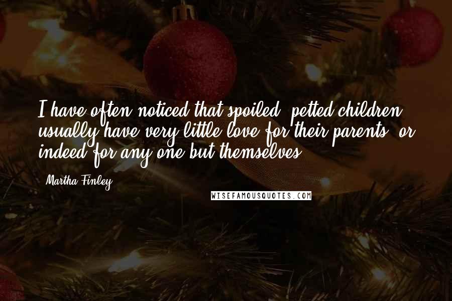 Martha Finley Quotes: I have often noticed that spoiled, petted children, usually have very little love for their parents, or indeed for any one but themselves.