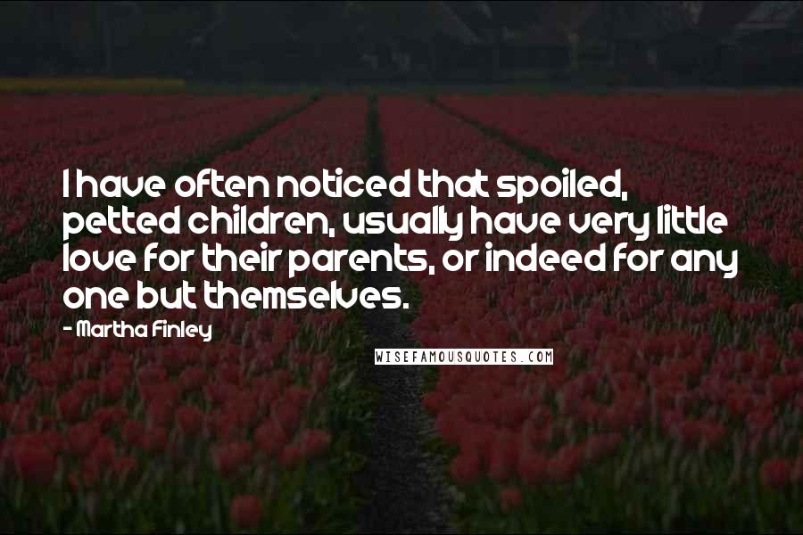 Martha Finley Quotes: I have often noticed that spoiled, petted children, usually have very little love for their parents, or indeed for any one but themselves.