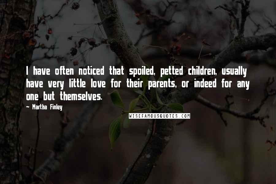 Martha Finley Quotes: I have often noticed that spoiled, petted children, usually have very little love for their parents, or indeed for any one but themselves.