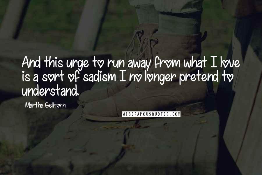 Martha Gellhorn Quotes: And this urge to run away from what I love is a sort of sadism I no longer pretend to understand.