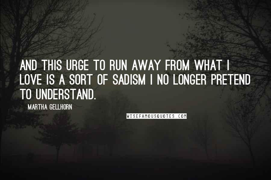 Martha Gellhorn Quotes: And this urge to run away from what I love is a sort of sadism I no longer pretend to understand.