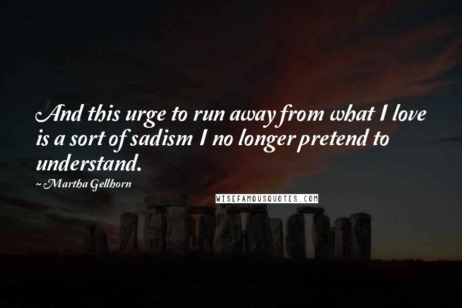 Martha Gellhorn Quotes: And this urge to run away from what I love is a sort of sadism I no longer pretend to understand.