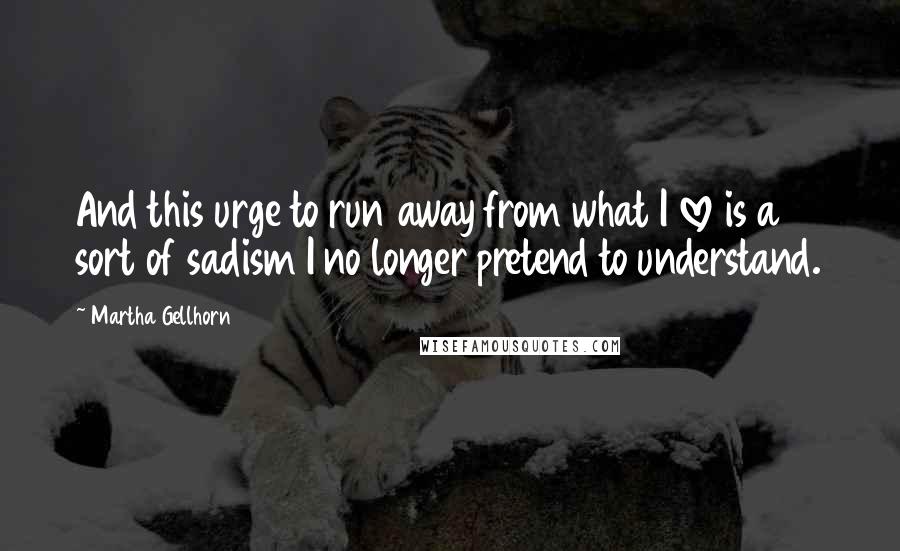 Martha Gellhorn Quotes: And this urge to run away from what I love is a sort of sadism I no longer pretend to understand.