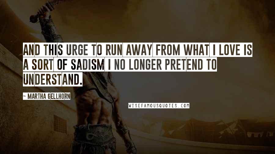 Martha Gellhorn Quotes: And this urge to run away from what I love is a sort of sadism I no longer pretend to understand.