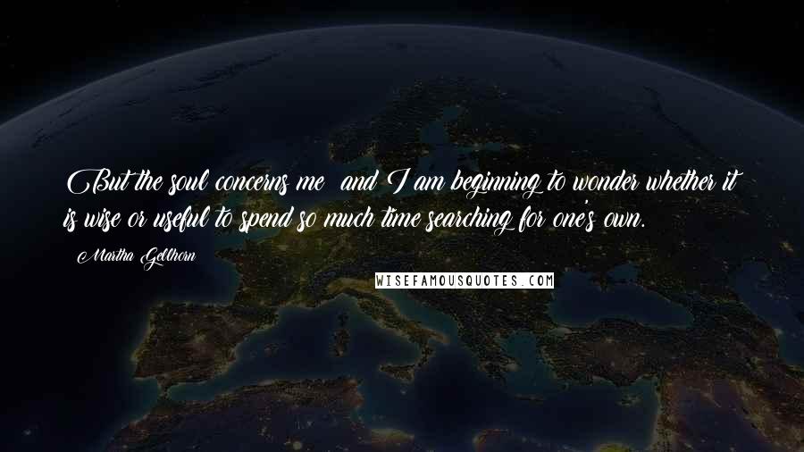 Martha Gellhorn Quotes: But the soul concerns me; and I am beginning to wonder whether it is wise or useful to spend so much time searching for one's own.