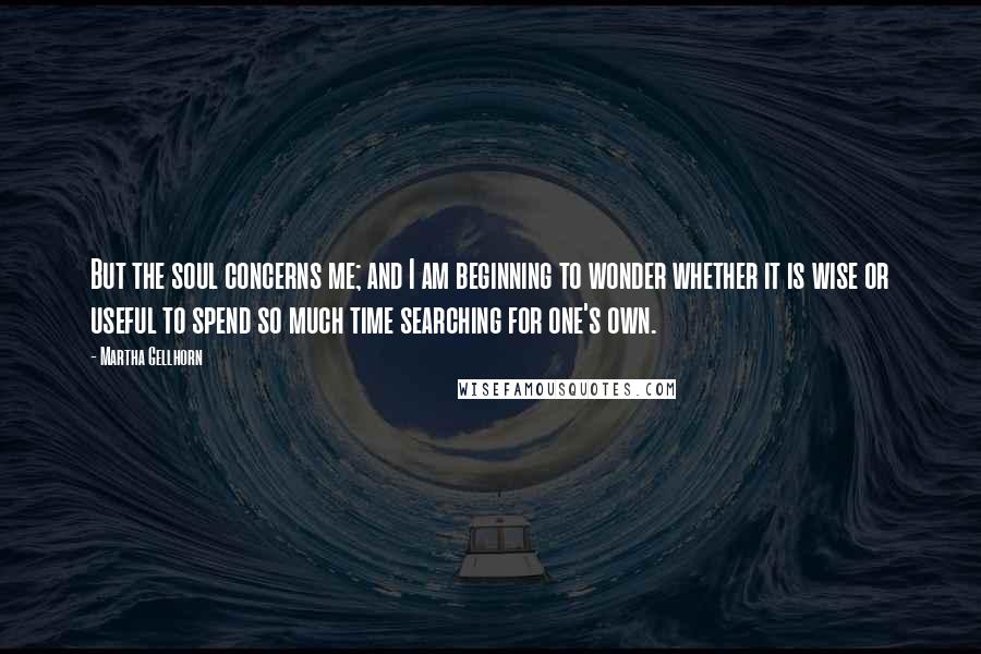 Martha Gellhorn Quotes: But the soul concerns me; and I am beginning to wonder whether it is wise or useful to spend so much time searching for one's own.