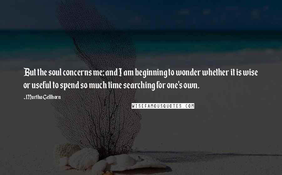 Martha Gellhorn Quotes: But the soul concerns me; and I am beginning to wonder whether it is wise or useful to spend so much time searching for one's own.