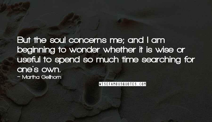 Martha Gellhorn Quotes: But the soul concerns me; and I am beginning to wonder whether it is wise or useful to spend so much time searching for one's own.