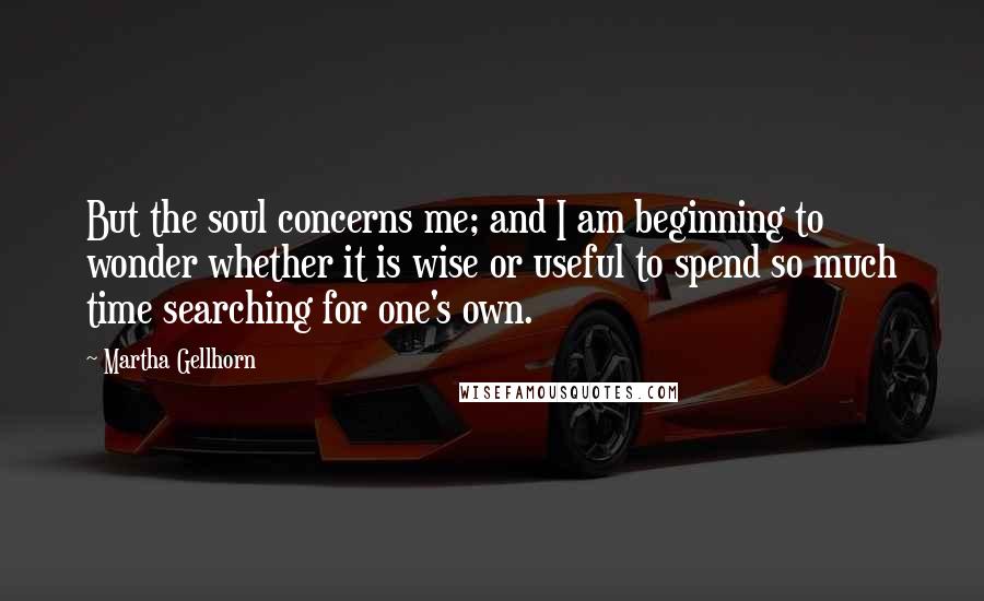 Martha Gellhorn Quotes: But the soul concerns me; and I am beginning to wonder whether it is wise or useful to spend so much time searching for one's own.