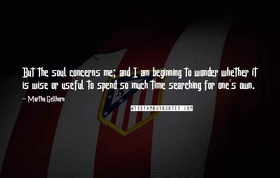 Martha Gellhorn Quotes: But the soul concerns me; and I am beginning to wonder whether it is wise or useful to spend so much time searching for one's own.