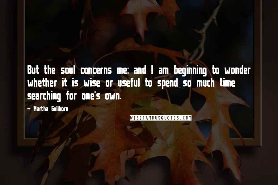 Martha Gellhorn Quotes: But the soul concerns me; and I am beginning to wonder whether it is wise or useful to spend so much time searching for one's own.