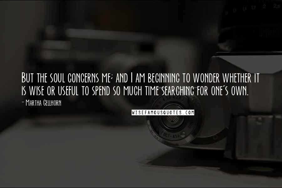 Martha Gellhorn Quotes: But the soul concerns me; and I am beginning to wonder whether it is wise or useful to spend so much time searching for one's own.