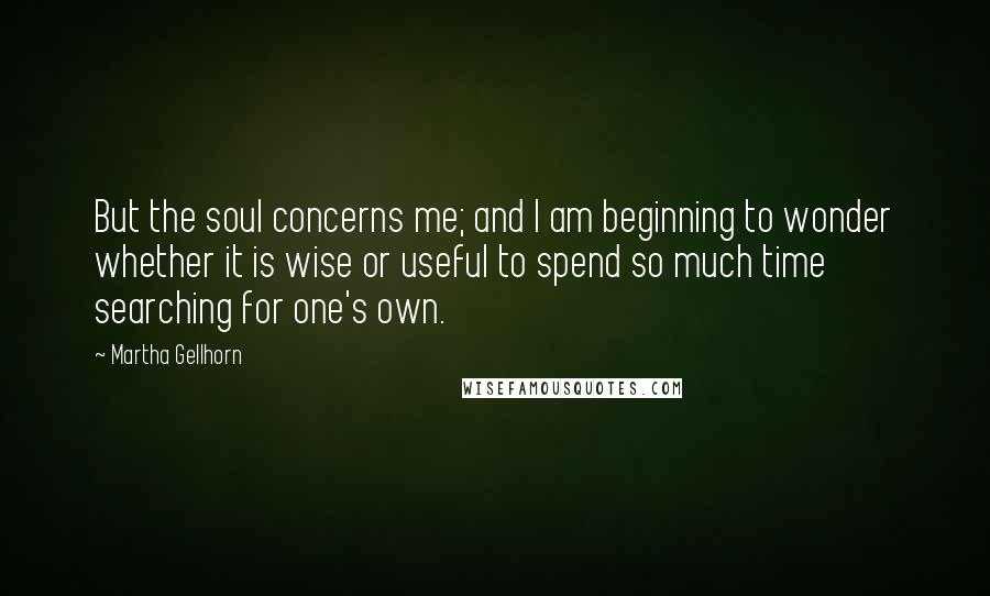 Martha Gellhorn Quotes: But the soul concerns me; and I am beginning to wonder whether it is wise or useful to spend so much time searching for one's own.