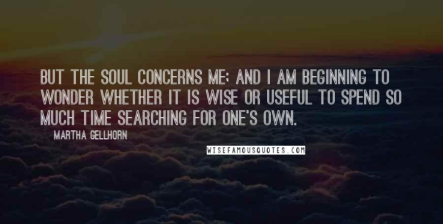 Martha Gellhorn Quotes: But the soul concerns me; and I am beginning to wonder whether it is wise or useful to spend so much time searching for one's own.