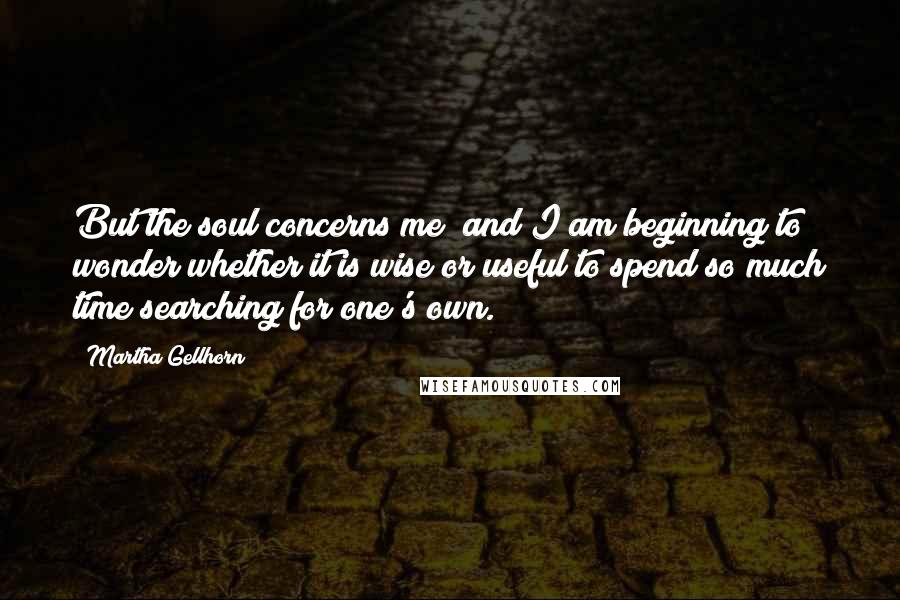 Martha Gellhorn Quotes: But the soul concerns me; and I am beginning to wonder whether it is wise or useful to spend so much time searching for one's own.