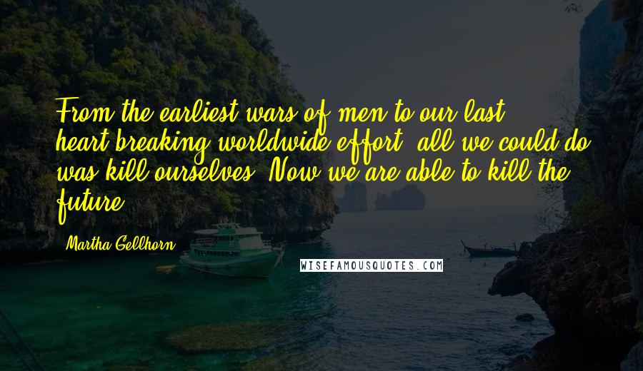 Martha Gellhorn Quotes: From the earliest wars of men to our last heart-breaking worldwide effort, all we could do was kill ourselves. Now we are able to kill the future.