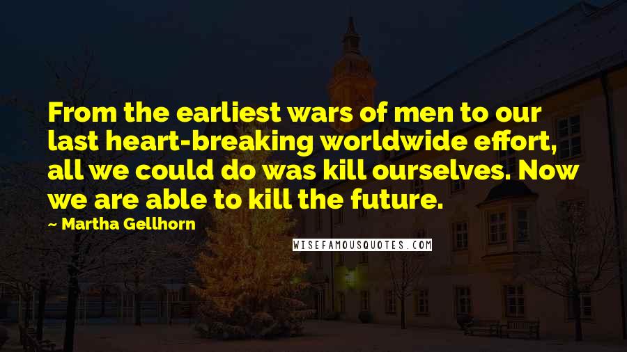 Martha Gellhorn Quotes: From the earliest wars of men to our last heart-breaking worldwide effort, all we could do was kill ourselves. Now we are able to kill the future.