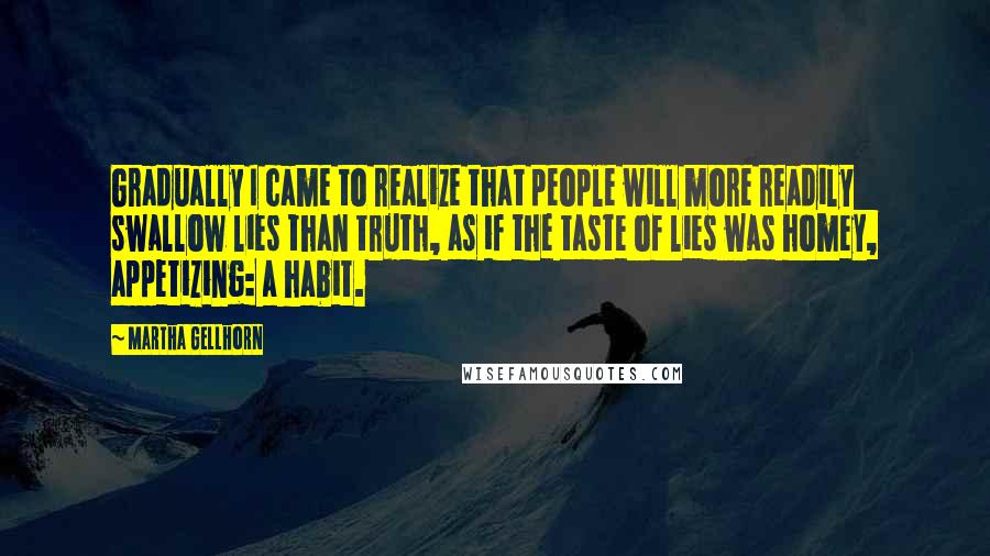 Martha Gellhorn Quotes: Gradually I came to realize that people will more readily swallow lies than truth, as if the taste of lies was homey, appetizing: a habit.