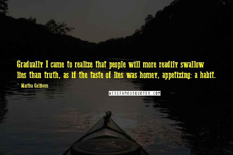 Martha Gellhorn Quotes: Gradually I came to realize that people will more readily swallow lies than truth, as if the taste of lies was homey, appetizing: a habit.