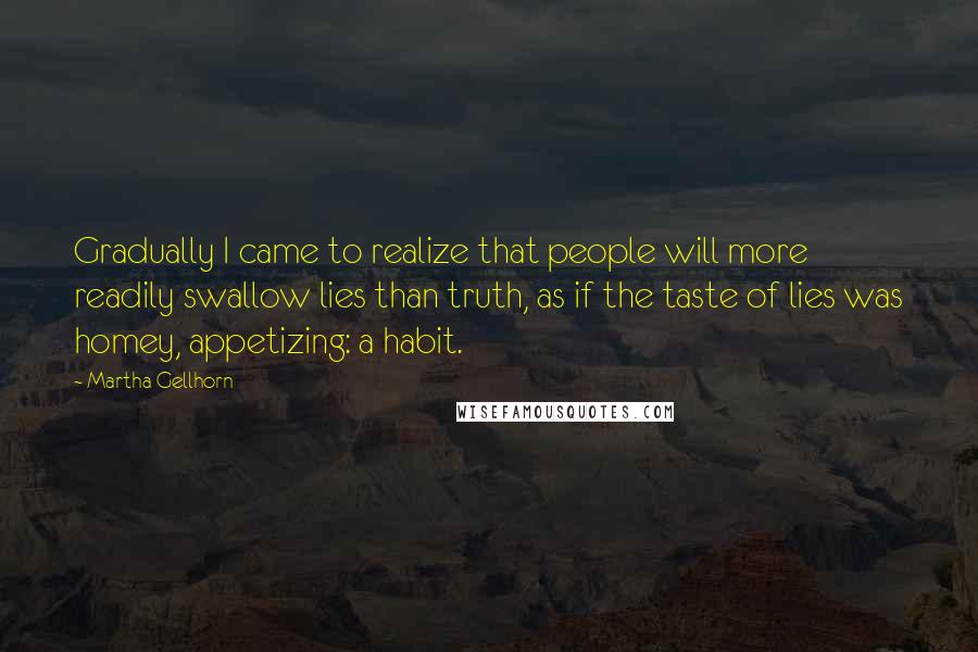 Martha Gellhorn Quotes: Gradually I came to realize that people will more readily swallow lies than truth, as if the taste of lies was homey, appetizing: a habit.