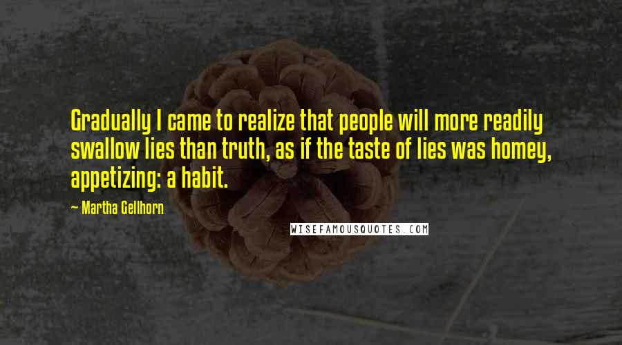 Martha Gellhorn Quotes: Gradually I came to realize that people will more readily swallow lies than truth, as if the taste of lies was homey, appetizing: a habit.