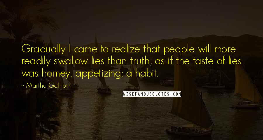 Martha Gellhorn Quotes: Gradually I came to realize that people will more readily swallow lies than truth, as if the taste of lies was homey, appetizing: a habit.