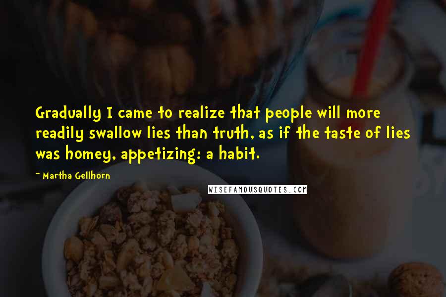 Martha Gellhorn Quotes: Gradually I came to realize that people will more readily swallow lies than truth, as if the taste of lies was homey, appetizing: a habit.