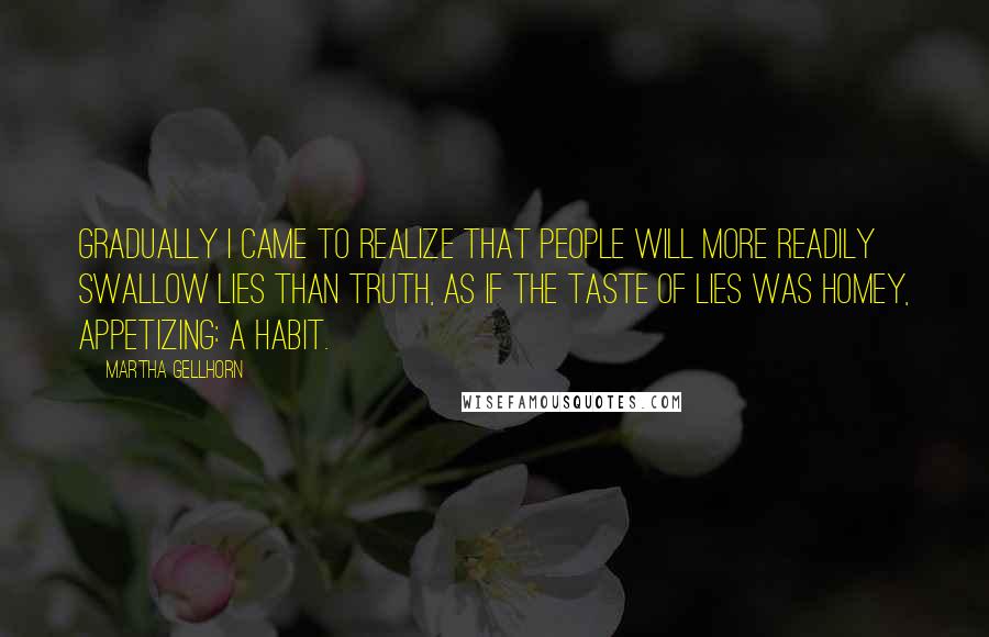 Martha Gellhorn Quotes: Gradually I came to realize that people will more readily swallow lies than truth, as if the taste of lies was homey, appetizing: a habit.