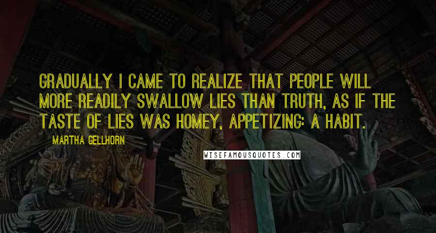 Martha Gellhorn Quotes: Gradually I came to realize that people will more readily swallow lies than truth, as if the taste of lies was homey, appetizing: a habit.