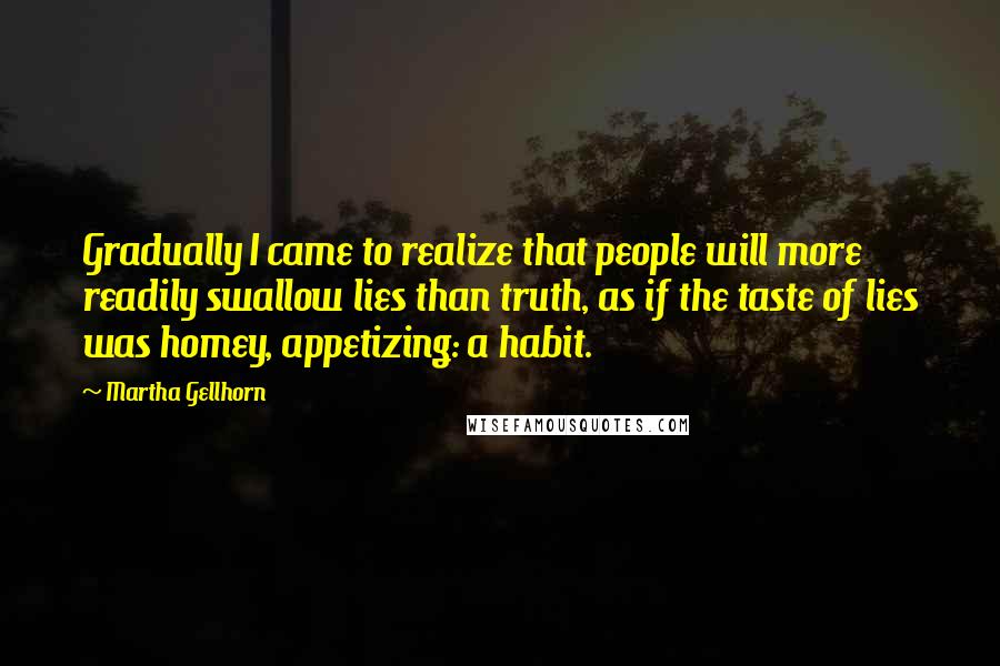 Martha Gellhorn Quotes: Gradually I came to realize that people will more readily swallow lies than truth, as if the taste of lies was homey, appetizing: a habit.