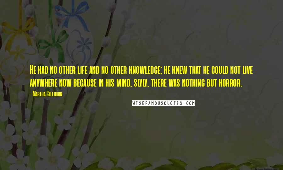 Martha Gellhorn Quotes: He had no other life and no other knowledge; he knew that he could not live anywhere now because in his mind, slyly, there was nothing but horror.