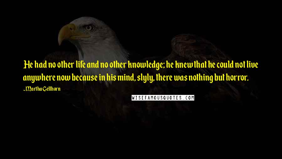 Martha Gellhorn Quotes: He had no other life and no other knowledge; he knew that he could not live anywhere now because in his mind, slyly, there was nothing but horror.