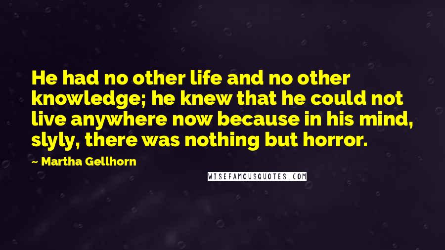 Martha Gellhorn Quotes: He had no other life and no other knowledge; he knew that he could not live anywhere now because in his mind, slyly, there was nothing but horror.