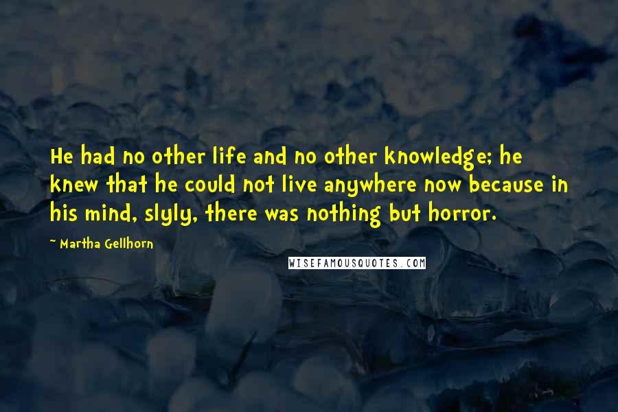 Martha Gellhorn Quotes: He had no other life and no other knowledge; he knew that he could not live anywhere now because in his mind, slyly, there was nothing but horror.