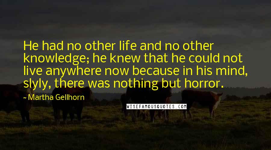 Martha Gellhorn Quotes: He had no other life and no other knowledge; he knew that he could not live anywhere now because in his mind, slyly, there was nothing but horror.