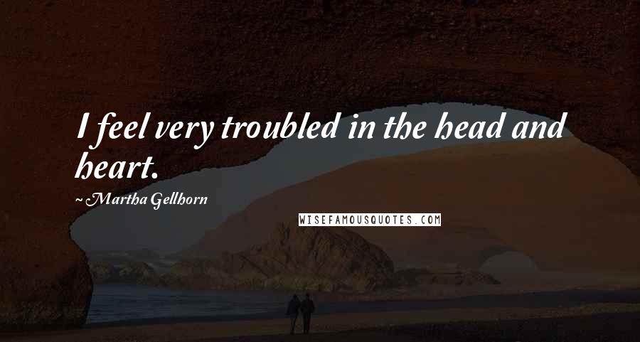 Martha Gellhorn Quotes: I feel very troubled in the head and heart.