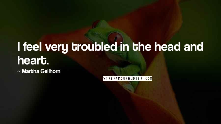 Martha Gellhorn Quotes: I feel very troubled in the head and heart.