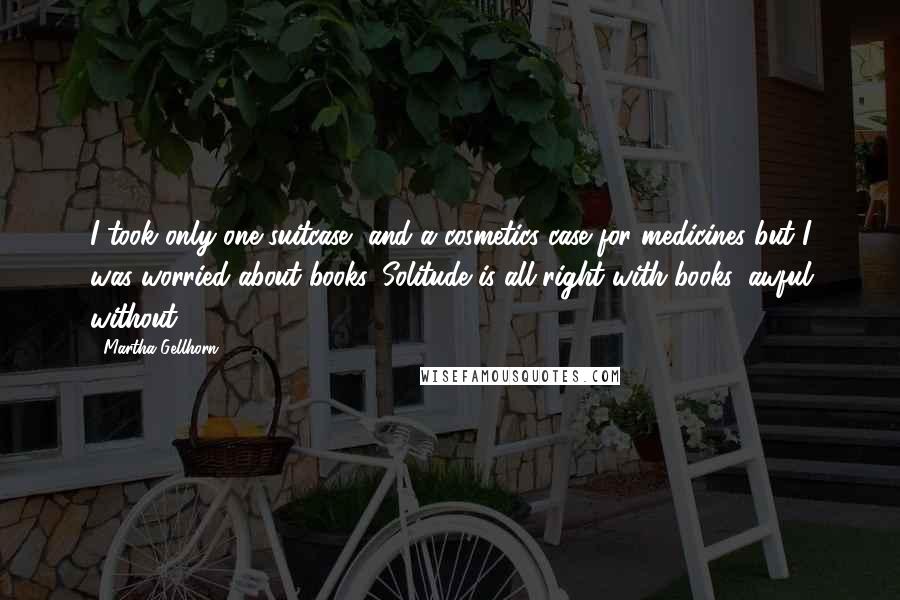 Martha Gellhorn Quotes: I took only one suitcase, and a cosmetics case for medicines but I was worried about books. Solitude is all right with books, awful without.