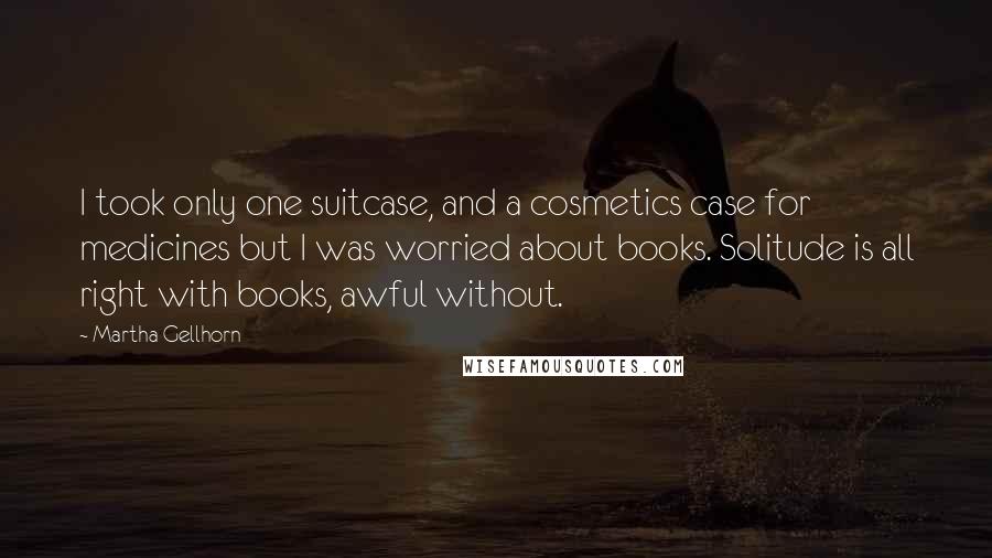 Martha Gellhorn Quotes: I took only one suitcase, and a cosmetics case for medicines but I was worried about books. Solitude is all right with books, awful without.