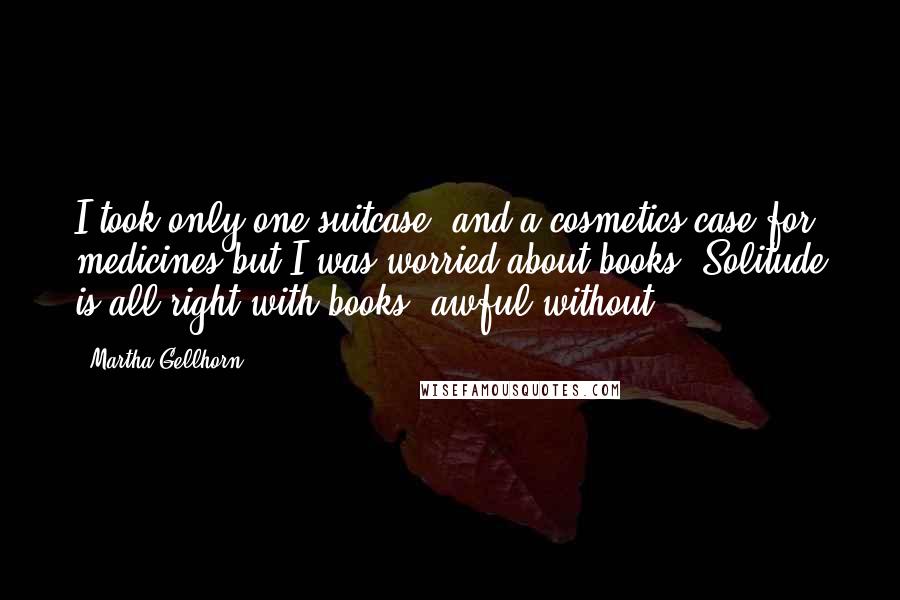 Martha Gellhorn Quotes: I took only one suitcase, and a cosmetics case for medicines but I was worried about books. Solitude is all right with books, awful without.